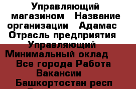 Управляющий магазином › Название организации ­ Адамас › Отрасль предприятия ­ Управляющий › Минимальный оклад ­ 1 - Все города Работа » Вакансии   . Башкортостан респ.,Баймакский р-н